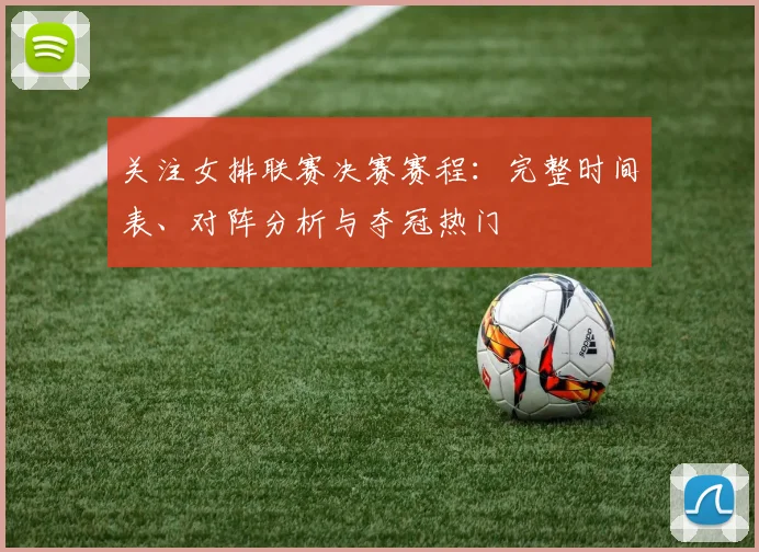 关注女排联赛决赛赛程：完整时间表、对阵分析与夺冠热门
