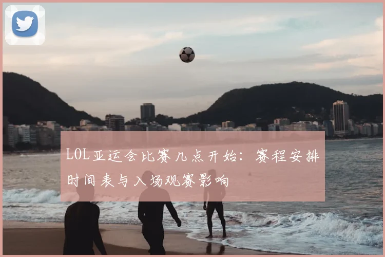 LOL亚运会比赛几点开始：赛程安排时间表与入场观赛影响
