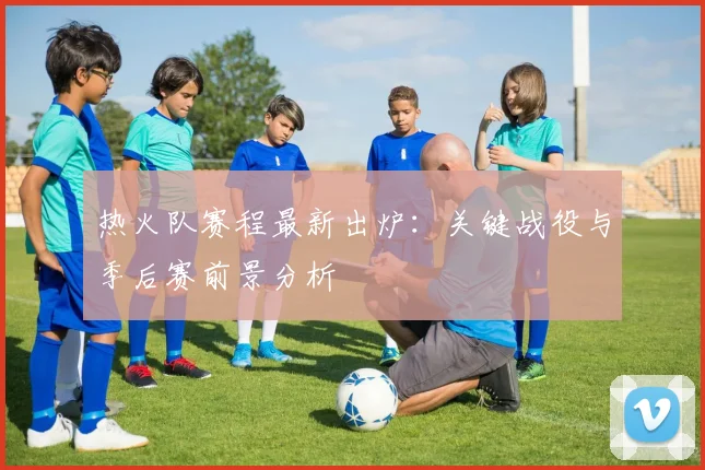 热火队赛程最新出炉：关键战役与季后赛前景分析