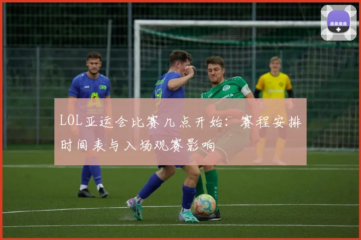 LOL亚运会比赛几点开始：赛程安排时间表与入场观赛影响