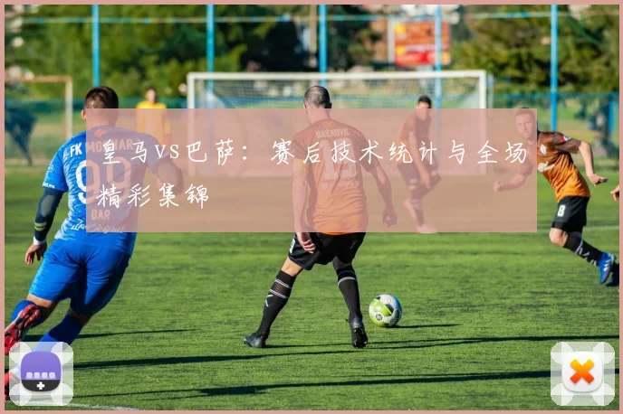 皇马vs巴萨：赛后技术统计与全场精彩集锦