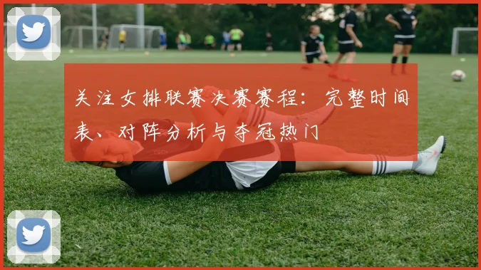 关注女排联赛决赛赛程：完整时间表、对阵分析与夺冠热门